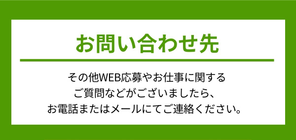 お問い合わせ先 その他WEB応募やお仕事に関するご質問などがございましたら、お電話またはメールにてご連絡ください。