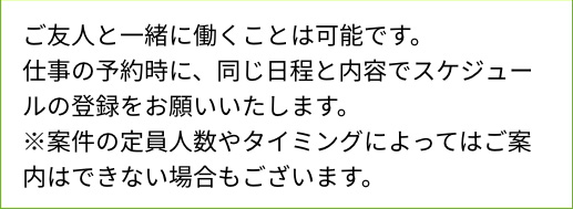 ご友人と一緒に働くことは可能です。仕事の予約時に、同じ日程と内容でスケジュールの登録をお願いいたします。※案件の定員人数やタイミングによってはご案内はできない場合もございます。
