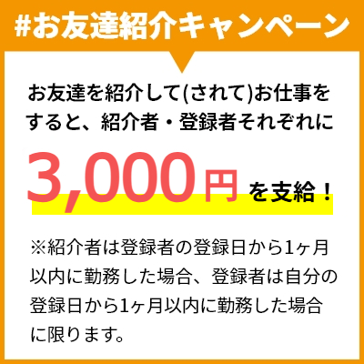 #お友達紹介キャンペーン お友達を紹介して(されて)お仕事をすると、紹介者・登録者それぞれに2,000円を支給！ ※紹介者は登録者の登録日から1ヶ月以内に勤務した場合、登録者は自分の登録日から1ヶ月以内に勤務した場合に限ります。