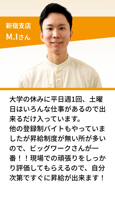 新宿支店 M.Iさん 大学の休みに平日週1回、土曜日はいろんな仕事があるので出来るだけ入っています。他の登録制バイトもやっていましたが昇給制度が無い所が多いので、ビッグワークさんが一番！！現場での頑張りをしっかり評価してもらえるので、自分次第ですぐに昇給が出来ます！